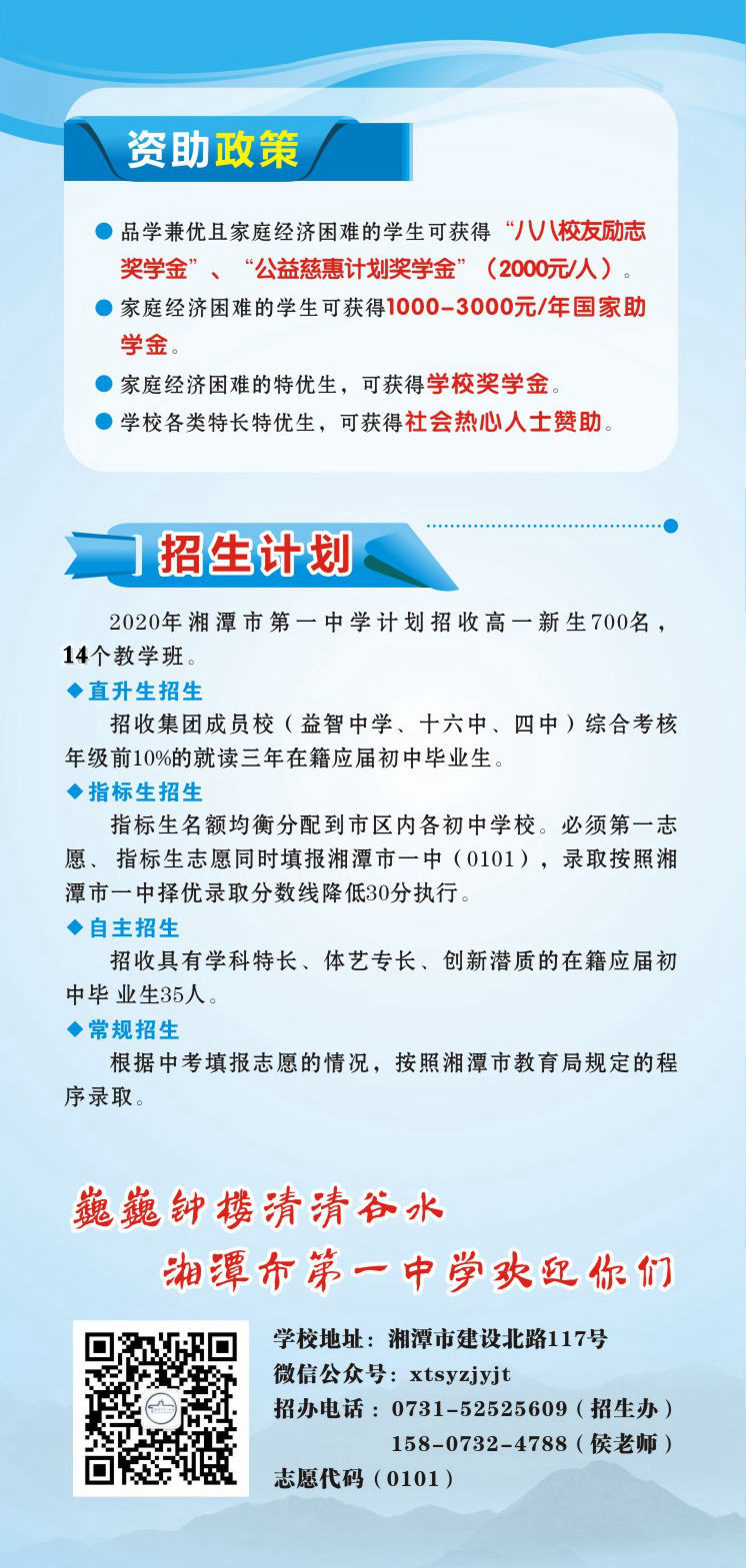資助政策：1.品學(xué)兼優(yōu)且家庭經(jīng)濟(jì)困難的學(xué)生可獲得“八八校友勵(lì)志獎(jiǎng)學(xué)金”、“公益慈惠計(jì)劃獎(jiǎng)學(xué)金”（2000元/人）。2.家庭經(jīng)濟(jì)困難的學(xué)生可獲得1000-3000元/年國(guó)家助學(xué)金。3.家庭經(jīng)濟(jì)困難的特優(yōu)生，可獲得學(xué)校獎(jiǎng)學(xué)金。4.學(xué)校各類特長(zhǎng)特優(yōu)生，可獲得社會(huì)熱心人士贊助。招生計(jì)劃：2020年湘潭市第一中學(xué)計(jì)劃招收高一新生700名，14個(gè)教學(xué)班.學(xué)校地址：湘潭市建設(shè)北路117號(hào)；微信公眾號(hào)：xtsyzjyjt；招辦電話 ：0731-52525609（招生辦）15807324788（侯老師）；      湘潭市第一中學(xué)志愿代碼（0101）。